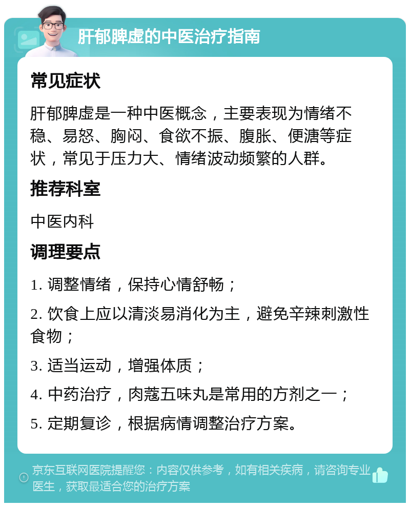 肝郁脾虚的中医治疗指南 常见症状 肝郁脾虚是一种中医概念，主要表现为情绪不稳、易怒、胸闷、食欲不振、腹胀、便溏等症状，常见于压力大、情绪波动频繁的人群。 推荐科室 中医内科 调理要点 1. 调整情绪，保持心情舒畅； 2. 饮食上应以清淡易消化为主，避免辛辣刺激性食物； 3. 适当运动，增强体质； 4. 中药治疗，肉蔻五味丸是常用的方剂之一； 5. 定期复诊，根据病情调整治疗方案。