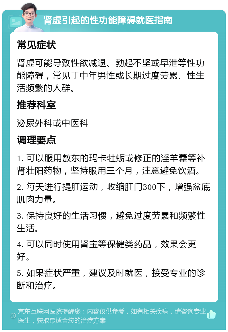 肾虚引起的性功能障碍就医指南 常见症状 肾虚可能导致性欲减退、勃起不坚或早泄等性功能障碍，常见于中年男性或长期过度劳累、性生活频繁的人群。 推荐科室 泌尿外科或中医科 调理要点 1. 可以服用敖东的玛卡牡蛎或修正的淫羊藿等补肾壮阳药物，坚持服用三个月，注意避免饮酒。 2. 每天进行提肛运动，收缩肛门300下，增强盆底肌肉力量。 3. 保持良好的生活习惯，避免过度劳累和频繁性生活。 4. 可以同时使用肾宝等保健类药品，效果会更好。 5. 如果症状严重，建议及时就医，接受专业的诊断和治疗。