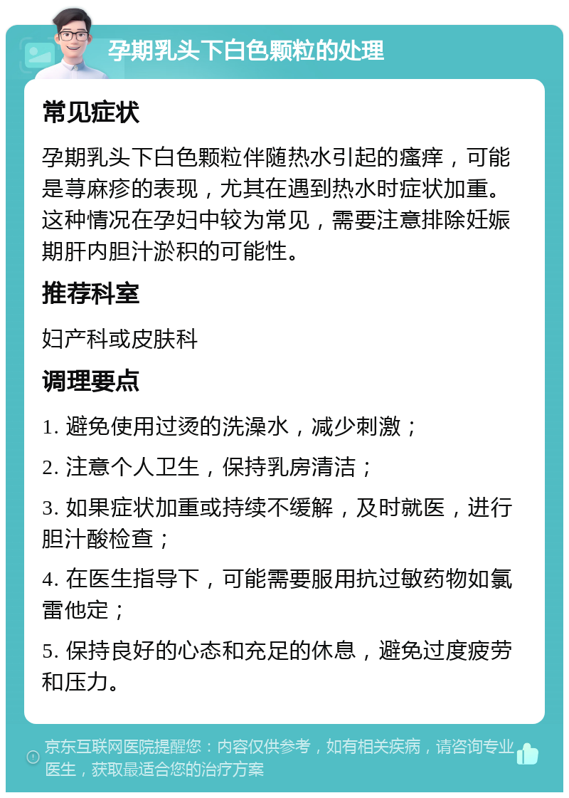 孕期乳头下白色颗粒的处理 常见症状 孕期乳头下白色颗粒伴随热水引起的瘙痒，可能是荨麻疹的表现，尤其在遇到热水时症状加重。这种情况在孕妇中较为常见，需要注意排除妊娠期肝内胆汁淤积的可能性。 推荐科室 妇产科或皮肤科 调理要点 1. 避免使用过烫的洗澡水，减少刺激； 2. 注意个人卫生，保持乳房清洁； 3. 如果症状加重或持续不缓解，及时就医，进行胆汁酸检查； 4. 在医生指导下，可能需要服用抗过敏药物如氯雷他定； 5. 保持良好的心态和充足的休息，避免过度疲劳和压力。