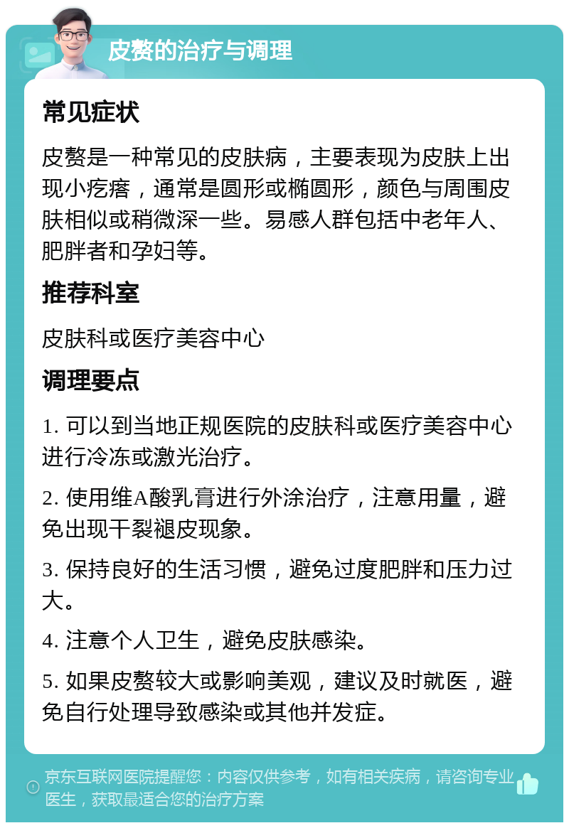 皮赘的治疗与调理 常见症状 皮赘是一种常见的皮肤病，主要表现为皮肤上出现小疙瘩，通常是圆形或椭圆形，颜色与周围皮肤相似或稍微深一些。易感人群包括中老年人、肥胖者和孕妇等。 推荐科室 皮肤科或医疗美容中心 调理要点 1. 可以到当地正规医院的皮肤科或医疗美容中心进行冷冻或激光治疗。 2. 使用维A酸乳膏进行外涂治疗，注意用量，避免出现干裂褪皮现象。 3. 保持良好的生活习惯，避免过度肥胖和压力过大。 4. 注意个人卫生，避免皮肤感染。 5. 如果皮赘较大或影响美观，建议及时就医，避免自行处理导致感染或其他并发症。