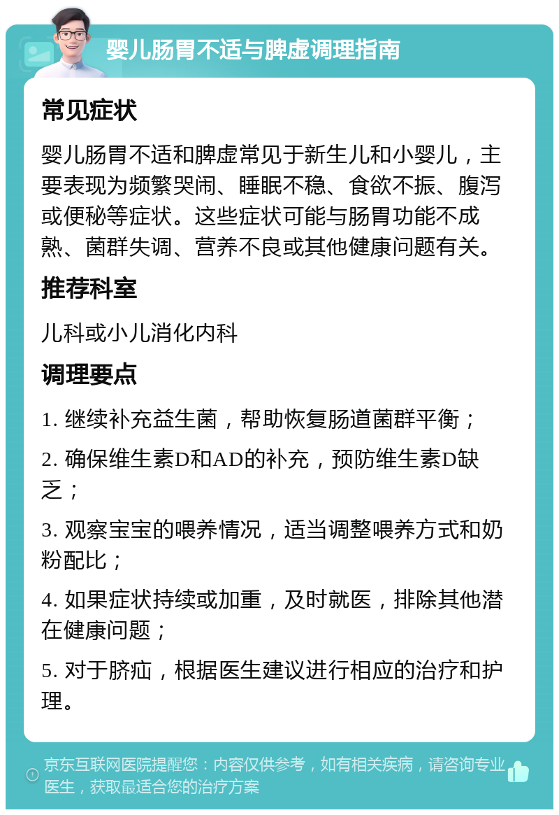 婴儿肠胃不适与脾虚调理指南 常见症状 婴儿肠胃不适和脾虚常见于新生儿和小婴儿，主要表现为频繁哭闹、睡眠不稳、食欲不振、腹泻或便秘等症状。这些症状可能与肠胃功能不成熟、菌群失调、营养不良或其他健康问题有关。 推荐科室 儿科或小儿消化内科 调理要点 1. 继续补充益生菌，帮助恢复肠道菌群平衡； 2. 确保维生素D和AD的补充，预防维生素D缺乏； 3. 观察宝宝的喂养情况，适当调整喂养方式和奶粉配比； 4. 如果症状持续或加重，及时就医，排除其他潜在健康问题； 5. 对于脐疝，根据医生建议进行相应的治疗和护理。