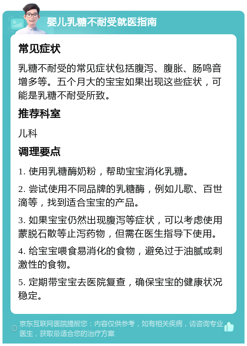 婴儿乳糖不耐受就医指南 常见症状 乳糖不耐受的常见症状包括腹泻、腹胀、肠鸣音增多等。五个月大的宝宝如果出现这些症状，可能是乳糖不耐受所致。 推荐科室 儿科 调理要点 1. 使用乳糖酶奶粉，帮助宝宝消化乳糖。 2. 尝试使用不同品牌的乳糖酶，例如儿歌、百世滴等，找到适合宝宝的产品。 3. 如果宝宝仍然出现腹泻等症状，可以考虑使用蒙脱石散等止泻药物，但需在医生指导下使用。 4. 给宝宝喂食易消化的食物，避免过于油腻或刺激性的食物。 5. 定期带宝宝去医院复查，确保宝宝的健康状况稳定。