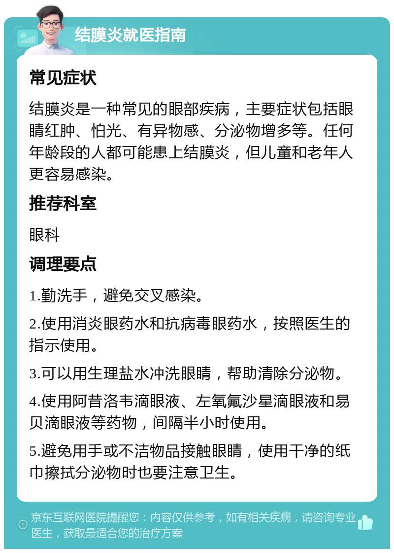 结膜炎就医指南 常见症状 结膜炎是一种常见的眼部疾病，主要症状包括眼睛红肿、怕光、有异物感、分泌物增多等。任何年龄段的人都可能患上结膜炎，但儿童和老年人更容易感染。 推荐科室 眼科 调理要点 1.勤洗手，避免交叉感染。 2.使用消炎眼药水和抗病毒眼药水，按照医生的指示使用。 3.可以用生理盐水冲洗眼睛，帮助清除分泌物。 4.使用阿昔洛韦滴眼液、左氧氟沙星滴眼液和易贝滴眼液等药物，间隔半小时使用。 5.避免用手或不洁物品接触眼睛，使用干净的纸巾擦拭分泌物时也要注意卫生。