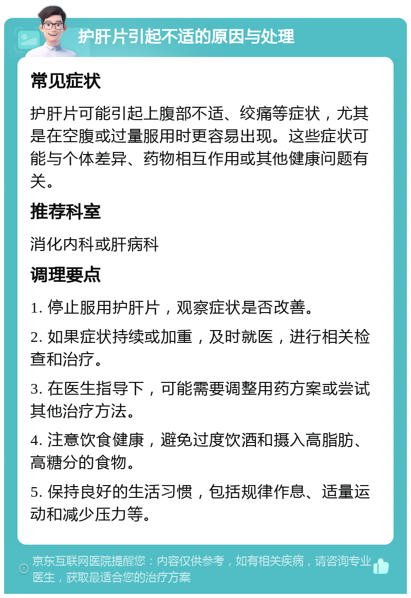 护肝片引起不适的原因与处理 常见症状 护肝片可能引起上腹部不适、绞痛等症状，尤其是在空腹或过量服用时更容易出现。这些症状可能与个体差异、药物相互作用或其他健康问题有关。 推荐科室 消化内科或肝病科 调理要点 1. 停止服用护肝片，观察症状是否改善。 2. 如果症状持续或加重，及时就医，进行相关检查和治疗。 3. 在医生指导下，可能需要调整用药方案或尝试其他治疗方法。 4. 注意饮食健康，避免过度饮酒和摄入高脂肪、高糖分的食物。 5. 保持良好的生活习惯，包括规律作息、适量运动和减少压力等。