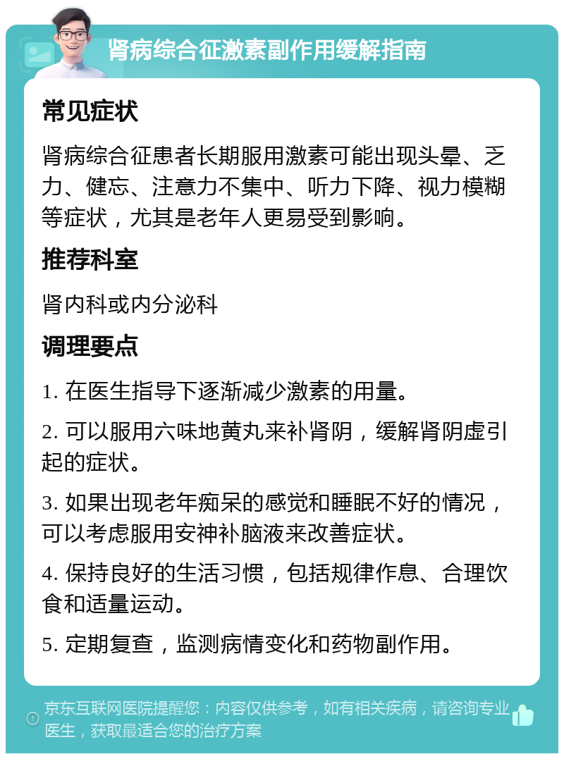 肾病综合征激素副作用缓解指南 常见症状 肾病综合征患者长期服用激素可能出现头晕、乏力、健忘、注意力不集中、听力下降、视力模糊等症状，尤其是老年人更易受到影响。 推荐科室 肾内科或内分泌科 调理要点 1. 在医生指导下逐渐减少激素的用量。 2. 可以服用六味地黄丸来补肾阴，缓解肾阴虚引起的症状。 3. 如果出现老年痴呆的感觉和睡眠不好的情况，可以考虑服用安神补脑液来改善症状。 4. 保持良好的生活习惯，包括规律作息、合理饮食和适量运动。 5. 定期复查，监测病情变化和药物副作用。