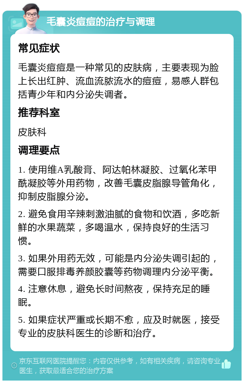 毛囊炎痘痘的治疗与调理 常见症状 毛囊炎痘痘是一种常见的皮肤病，主要表现为脸上长出红肿、流血流脓流水的痘痘，易感人群包括青少年和内分泌失调者。 推荐科室 皮肤科 调理要点 1. 使用维A乳酸膏、阿达帕林凝胶、过氧化苯甲酰凝胶等外用药物，改善毛囊皮脂腺导管角化，抑制皮脂腺分泌。 2. 避免食用辛辣刺激油腻的食物和饮酒，多吃新鲜的水果蔬菜，多喝温水，保持良好的生活习惯。 3. 如果外用药无效，可能是内分泌失调引起的，需要口服排毒养颜胶囊等药物调理内分泌平衡。 4. 注意休息，避免长时间熬夜，保持充足的睡眠。 5. 如果症状严重或长期不愈，应及时就医，接受专业的皮肤科医生的诊断和治疗。