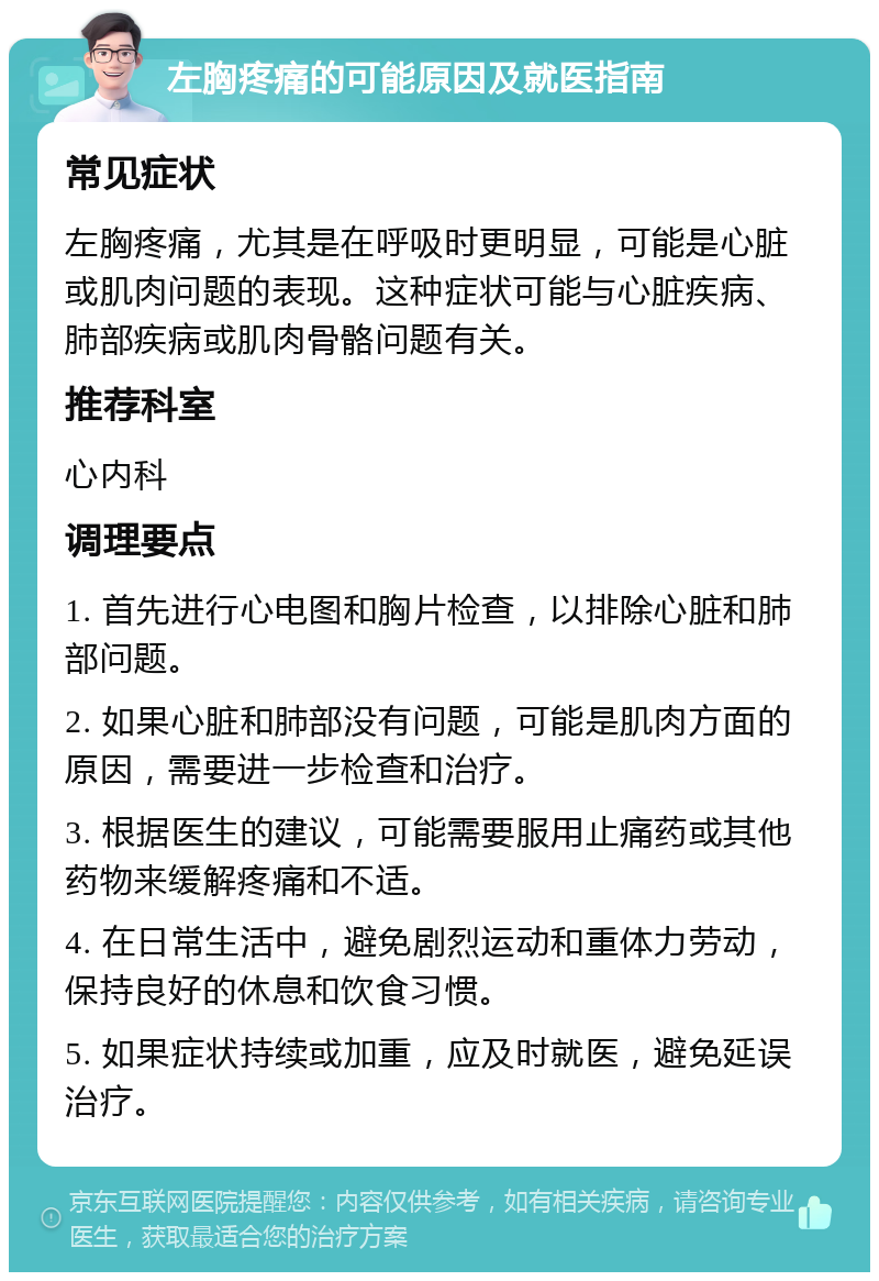 左胸疼痛的可能原因及就医指南 常见症状 左胸疼痛，尤其是在呼吸时更明显，可能是心脏或肌肉问题的表现。这种症状可能与心脏疾病、肺部疾病或肌肉骨骼问题有关。 推荐科室 心内科 调理要点 1. 首先进行心电图和胸片检查，以排除心脏和肺部问题。 2. 如果心脏和肺部没有问题，可能是肌肉方面的原因，需要进一步检查和治疗。 3. 根据医生的建议，可能需要服用止痛药或其他药物来缓解疼痛和不适。 4. 在日常生活中，避免剧烈运动和重体力劳动，保持良好的休息和饮食习惯。 5. 如果症状持续或加重，应及时就医，避免延误治疗。