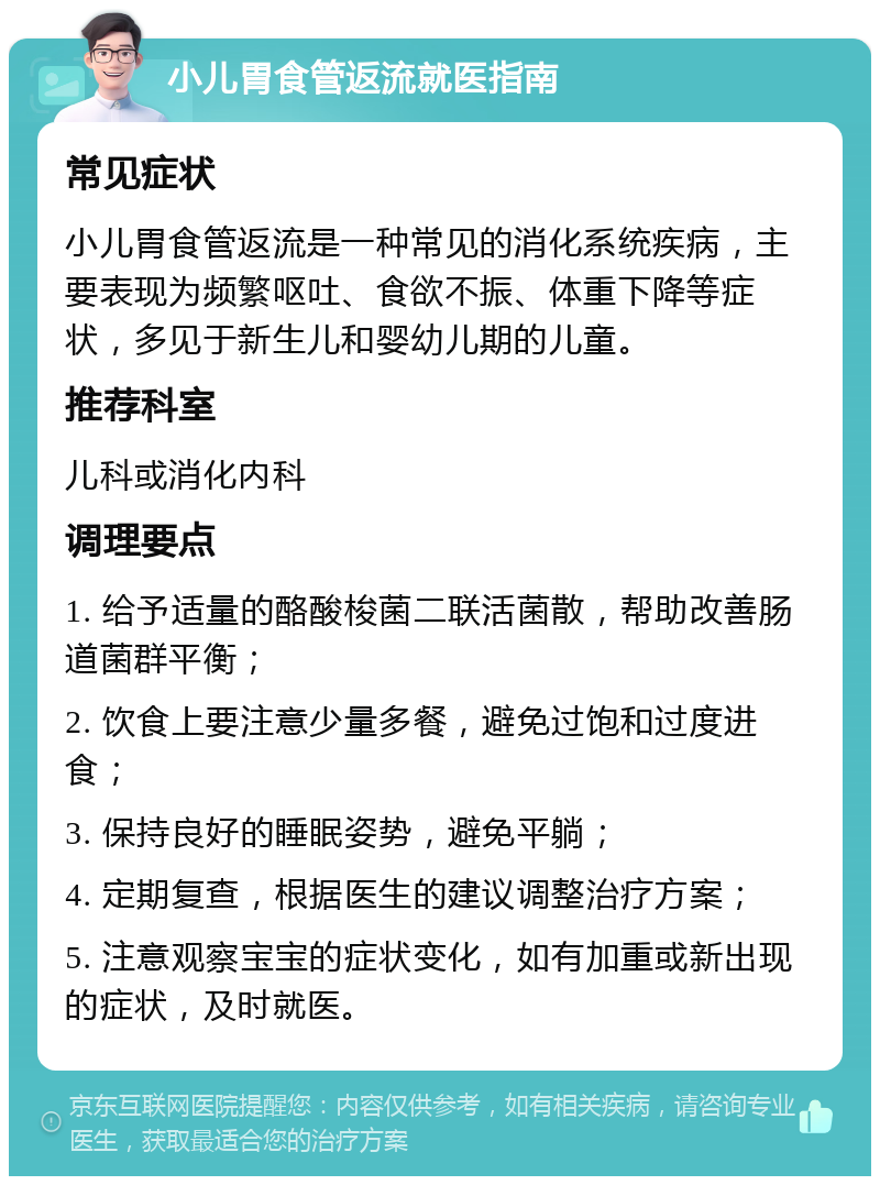 小儿胃食管返流就医指南 常见症状 小儿胃食管返流是一种常见的消化系统疾病，主要表现为频繁呕吐、食欲不振、体重下降等症状，多见于新生儿和婴幼儿期的儿童。 推荐科室 儿科或消化内科 调理要点 1. 给予适量的酪酸梭菌二联活菌散，帮助改善肠道菌群平衡； 2. 饮食上要注意少量多餐，避免过饱和过度进食； 3. 保持良好的睡眠姿势，避免平躺； 4. 定期复查，根据医生的建议调整治疗方案； 5. 注意观察宝宝的症状变化，如有加重或新出现的症状，及时就医。