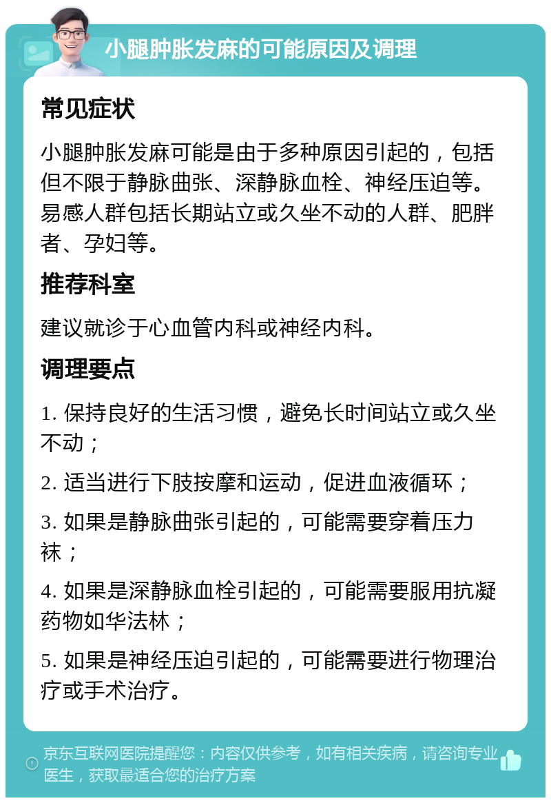 小腿肿胀发麻的可能原因及调理 常见症状 小腿肿胀发麻可能是由于多种原因引起的，包括但不限于静脉曲张、深静脉血栓、神经压迫等。易感人群包括长期站立或久坐不动的人群、肥胖者、孕妇等。 推荐科室 建议就诊于心血管内科或神经内科。 调理要点 1. 保持良好的生活习惯，避免长时间站立或久坐不动； 2. 适当进行下肢按摩和运动，促进血液循环； 3. 如果是静脉曲张引起的，可能需要穿着压力袜； 4. 如果是深静脉血栓引起的，可能需要服用抗凝药物如华法林； 5. 如果是神经压迫引起的，可能需要进行物理治疗或手术治疗。