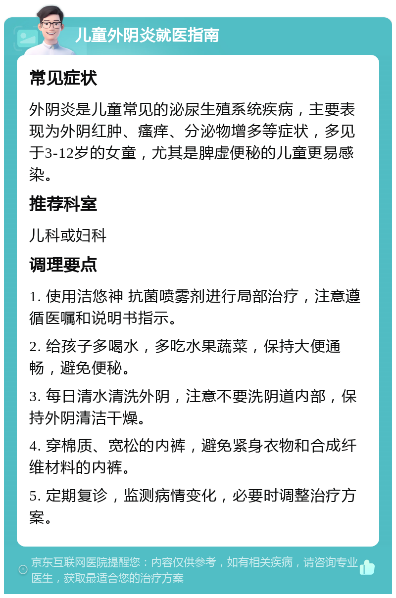 儿童外阴炎就医指南 常见症状 外阴炎是儿童常见的泌尿生殖系统疾病，主要表现为外阴红肿、瘙痒、分泌物增多等症状，多见于3-12岁的女童，尤其是脾虚便秘的儿童更易感染。 推荐科室 儿科或妇科 调理要点 1. 使用洁悠神 抗菌喷雾剂进行局部治疗，注意遵循医嘱和说明书指示。 2. 给孩子多喝水，多吃水果蔬菜，保持大便通畅，避免便秘。 3. 每日清水清洗外阴，注意不要洗阴道内部，保持外阴清洁干燥。 4. 穿棉质、宽松的内裤，避免紧身衣物和合成纤维材料的内裤。 5. 定期复诊，监测病情变化，必要时调整治疗方案。