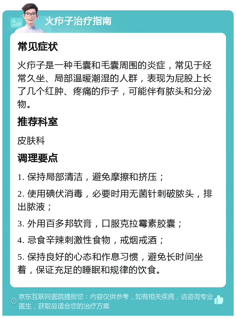 火疖子治疗指南 常见症状 火疖子是一种毛囊和毛囊周围的炎症，常见于经常久坐、局部温暖潮湿的人群，表现为屁股上长了几个红肿、疼痛的疖子，可能伴有脓头和分泌物。 推荐科室 皮肤科 调理要点 1. 保持局部清洁，避免摩擦和挤压； 2. 使用碘伏消毒，必要时用无菌针刺破脓头，排出脓液； 3. 外用百多邦软膏，口服克拉霉素胶囊； 4. 忌食辛辣刺激性食物，戒烟戒酒； 5. 保持良好的心态和作息习惯，避免长时间坐着，保证充足的睡眠和规律的饮食。