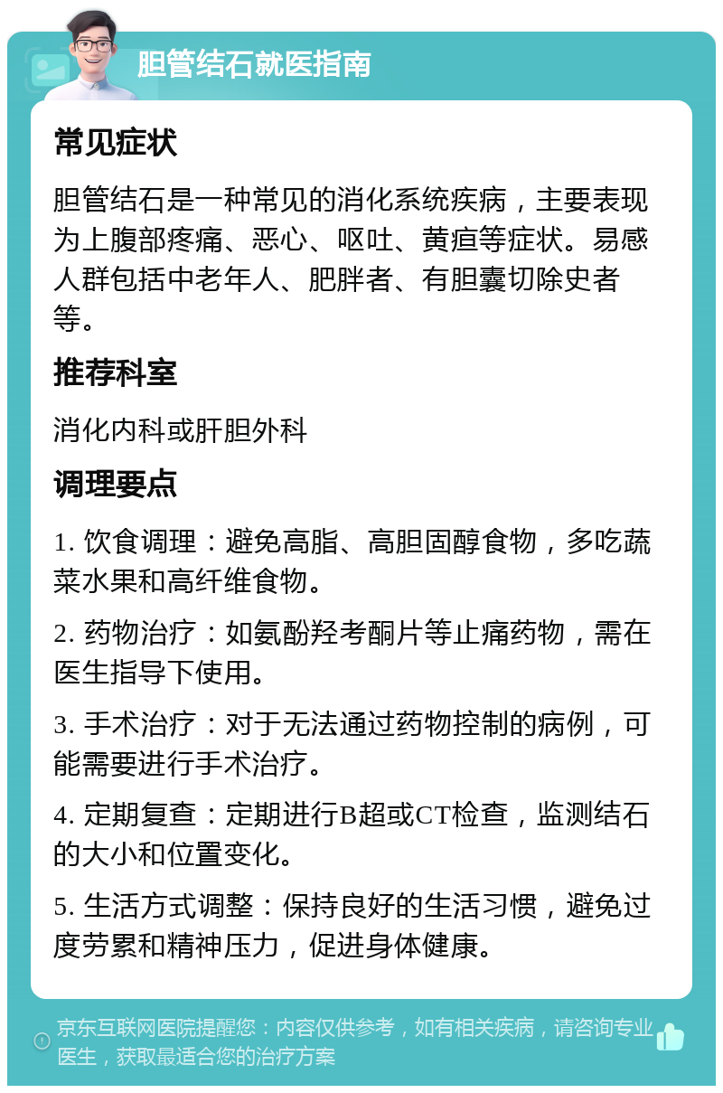 胆管结石就医指南 常见症状 胆管结石是一种常见的消化系统疾病，主要表现为上腹部疼痛、恶心、呕吐、黄疸等症状。易感人群包括中老年人、肥胖者、有胆囊切除史者等。 推荐科室 消化内科或肝胆外科 调理要点 1. 饮食调理：避免高脂、高胆固醇食物，多吃蔬菜水果和高纤维食物。 2. 药物治疗：如氨酚羟考酮片等止痛药物，需在医生指导下使用。 3. 手术治疗：对于无法通过药物控制的病例，可能需要进行手术治疗。 4. 定期复查：定期进行B超或CT检查，监测结石的大小和位置变化。 5. 生活方式调整：保持良好的生活习惯，避免过度劳累和精神压力，促进身体健康。