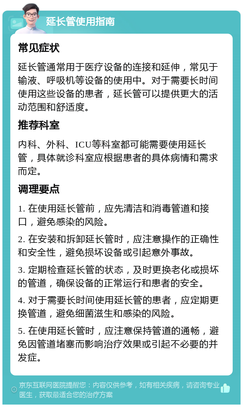 延长管使用指南 常见症状 延长管通常用于医疗设备的连接和延伸，常见于输液、呼吸机等设备的使用中。对于需要长时间使用这些设备的患者，延长管可以提供更大的活动范围和舒适度。 推荐科室 内科、外科、ICU等科室都可能需要使用延长管，具体就诊科室应根据患者的具体病情和需求而定。 调理要点 1. 在使用延长管前，应先清洁和消毒管道和接口，避免感染的风险。 2. 在安装和拆卸延长管时，应注意操作的正确性和安全性，避免损坏设备或引起意外事故。 3. 定期检查延长管的状态，及时更换老化或损坏的管道，确保设备的正常运行和患者的安全。 4. 对于需要长时间使用延长管的患者，应定期更换管道，避免细菌滋生和感染的风险。 5. 在使用延长管时，应注意保持管道的通畅，避免因管道堵塞而影响治疗效果或引起不必要的并发症。