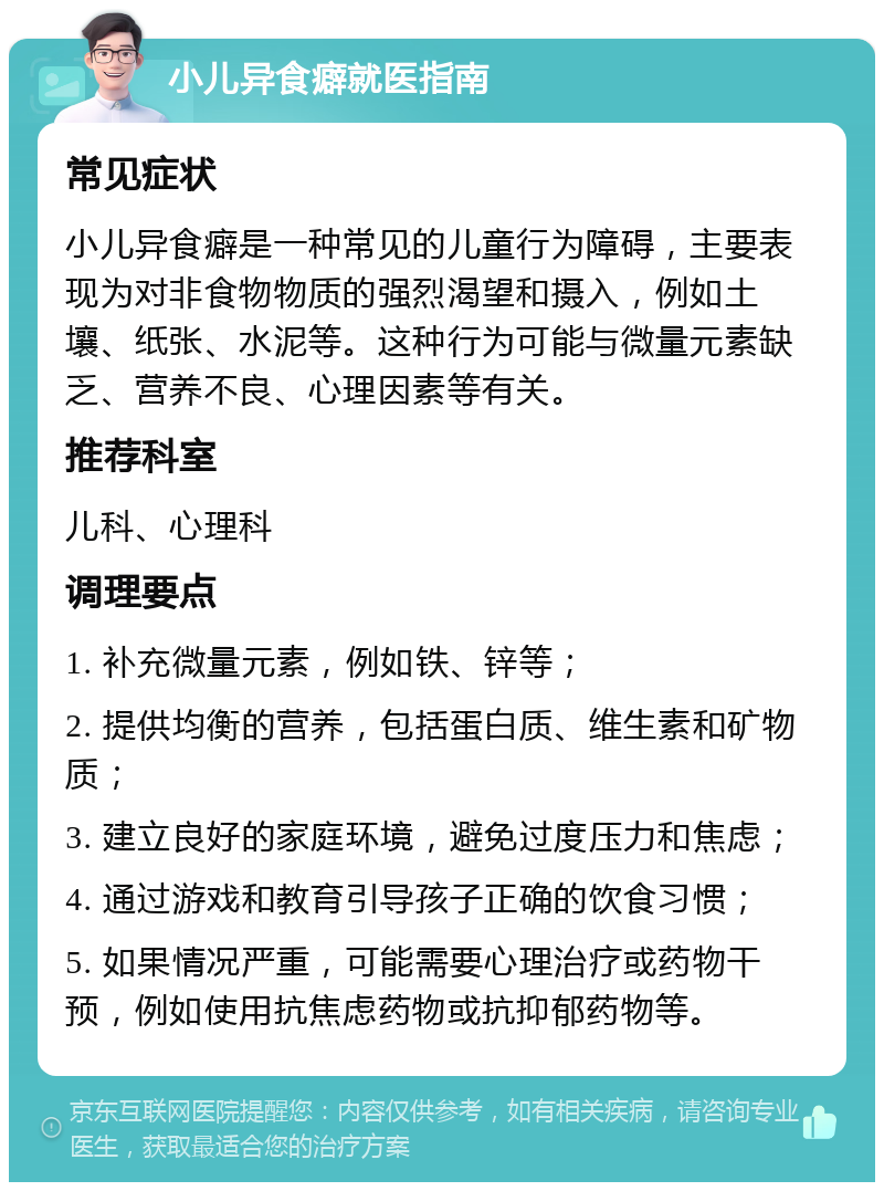 小儿异食癖就医指南 常见症状 小儿异食癖是一种常见的儿童行为障碍，主要表现为对非食物物质的强烈渴望和摄入，例如土壤、纸张、水泥等。这种行为可能与微量元素缺乏、营养不良、心理因素等有关。 推荐科室 儿科、心理科 调理要点 1. 补充微量元素，例如铁、锌等； 2. 提供均衡的营养，包括蛋白质、维生素和矿物质； 3. 建立良好的家庭环境，避免过度压力和焦虑； 4. 通过游戏和教育引导孩子正确的饮食习惯； 5. 如果情况严重，可能需要心理治疗或药物干预，例如使用抗焦虑药物或抗抑郁药物等。