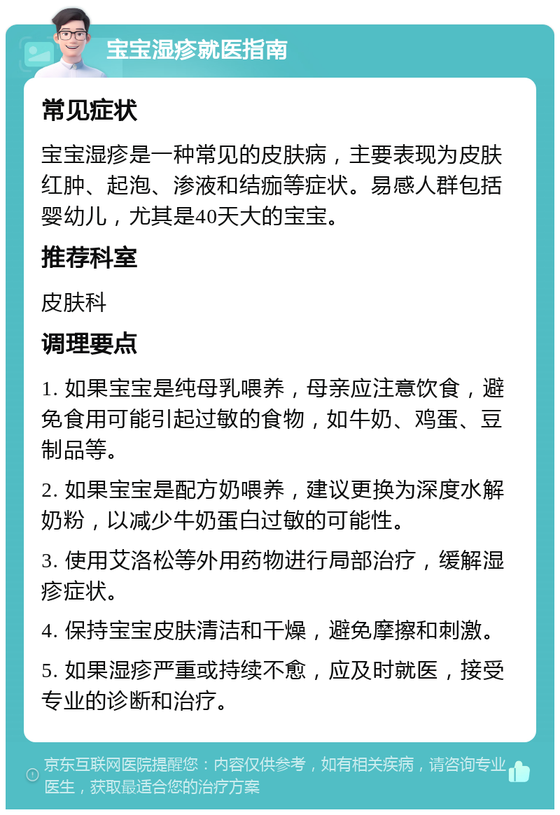 宝宝湿疹就医指南 常见症状 宝宝湿疹是一种常见的皮肤病，主要表现为皮肤红肿、起泡、渗液和结痂等症状。易感人群包括婴幼儿，尤其是40天大的宝宝。 推荐科室 皮肤科 调理要点 1. 如果宝宝是纯母乳喂养，母亲应注意饮食，避免食用可能引起过敏的食物，如牛奶、鸡蛋、豆制品等。 2. 如果宝宝是配方奶喂养，建议更换为深度水解奶粉，以减少牛奶蛋白过敏的可能性。 3. 使用艾洛松等外用药物进行局部治疗，缓解湿疹症状。 4. 保持宝宝皮肤清洁和干燥，避免摩擦和刺激。 5. 如果湿疹严重或持续不愈，应及时就医，接受专业的诊断和治疗。