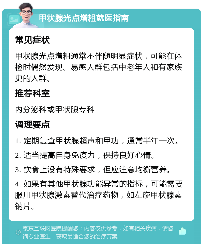 甲状腺光点增粗就医指南 常见症状 甲状腺光点增粗通常不伴随明显症状，可能在体检时偶然发现。易感人群包括中老年人和有家族史的人群。 推荐科室 内分泌科或甲状腺专科 调理要点 1. 定期复查甲状腺超声和甲功，通常半年一次。 2. 适当提高自身免疫力，保持良好心情。 3. 饮食上没有特殊要求，但应注意均衡营养。 4. 如果有其他甲状腺功能异常的指标，可能需要服用甲状腺激素替代治疗药物，如左旋甲状腺素钠片。