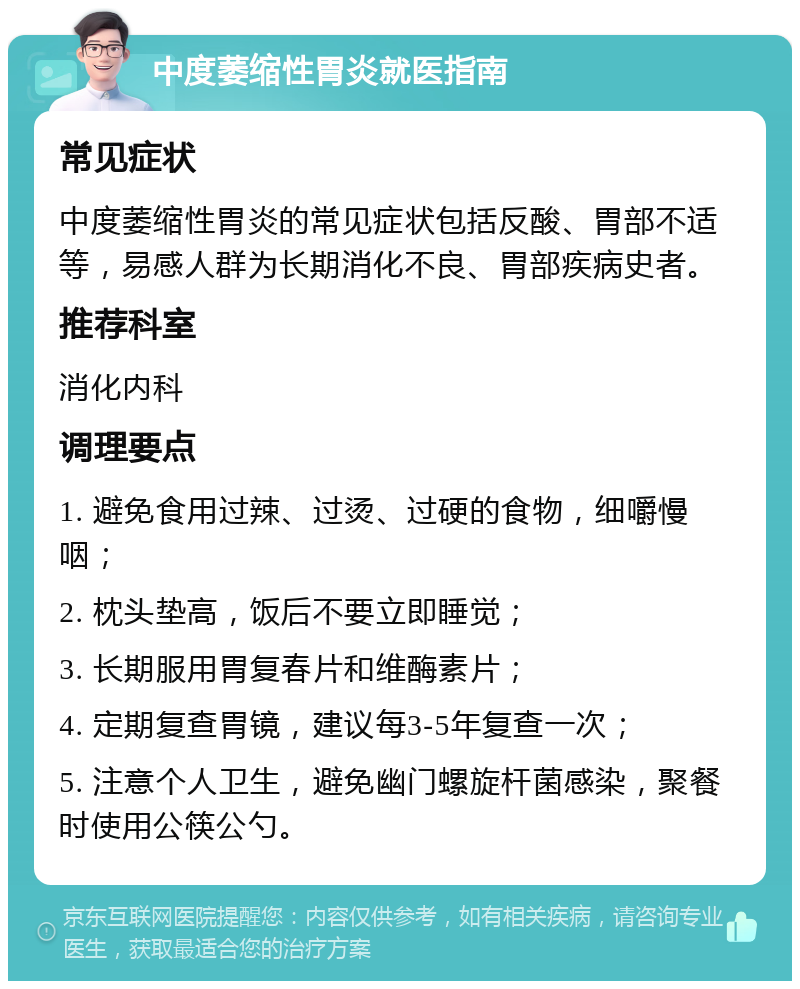 中度萎缩性胃炎就医指南 常见症状 中度萎缩性胃炎的常见症状包括反酸、胃部不适等，易感人群为长期消化不良、胃部疾病史者。 推荐科室 消化内科 调理要点 1. 避免食用过辣、过烫、过硬的食物，细嚼慢咽； 2. 枕头垫高，饭后不要立即睡觉； 3. 长期服用胃复春片和维酶素片； 4. 定期复查胃镜，建议每3-5年复查一次； 5. 注意个人卫生，避免幽门螺旋杆菌感染，聚餐时使用公筷公勺。