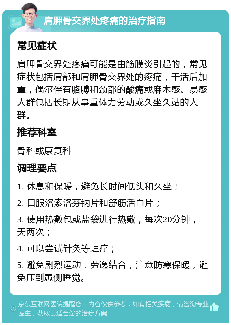 肩胛骨交界处疼痛的治疗指南 常见症状 肩胛骨交界处疼痛可能是由筋膜炎引起的，常见症状包括肩部和肩胛骨交界处的疼痛，干活后加重，偶尔伴有胳膊和颈部的酸痛或麻木感。易感人群包括长期从事重体力劳动或久坐久站的人群。 推荐科室 骨科或康复科 调理要点 1. 休息和保暖，避免长时间低头和久坐； 2. 口服洛索洛芬钠片和舒筋活血片； 3. 使用热敷包或盐袋进行热敷，每次20分钟，一天两次； 4. 可以尝试针灸等理疗； 5. 避免剧烈运动，劳逸结合，注意防寒保暖，避免压到患侧睡觉。