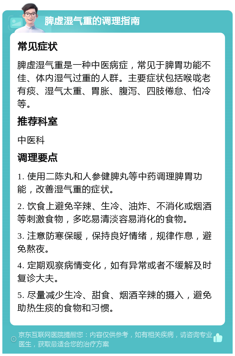 脾虚湿气重的调理指南 常见症状 脾虚湿气重是一种中医病症，常见于脾胃功能不佳、体内湿气过重的人群。主要症状包括喉咙老有痰、湿气太重、胃胀、腹泻、四肢倦怠、怕冷等。 推荐科室 中医科 调理要点 1. 使用二陈丸和人参健脾丸等中药调理脾胃功能，改善湿气重的症状。 2. 饮食上避免辛辣、生冷、油炸、不消化或烟酒等刺激食物，多吃易清淡容易消化的食物。 3. 注意防寒保暖，保持良好情绪，规律作息，避免熬夜。 4. 定期观察病情变化，如有异常或者不缓解及时复诊大夫。 5. 尽量减少生冷、甜食、烟酒辛辣的摄入，避免助热生痰的食物和习惯。