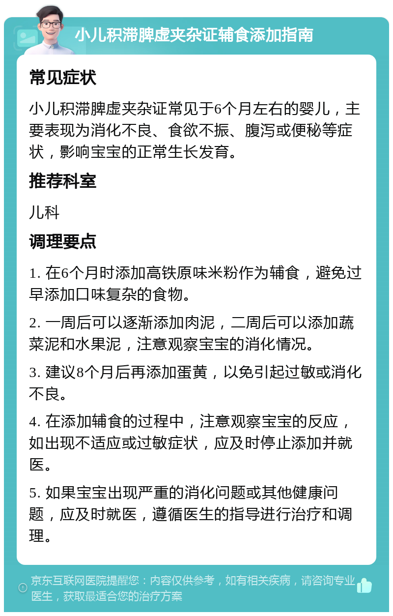 小儿积滞脾虚夹杂证辅食添加指南 常见症状 小儿积滞脾虚夹杂证常见于6个月左右的婴儿，主要表现为消化不良、食欲不振、腹泻或便秘等症状，影响宝宝的正常生长发育。 推荐科室 儿科 调理要点 1. 在6个月时添加高铁原味米粉作为辅食，避免过早添加口味复杂的食物。 2. 一周后可以逐渐添加肉泥，二周后可以添加蔬菜泥和水果泥，注意观察宝宝的消化情况。 3. 建议8个月后再添加蛋黄，以免引起过敏或消化不良。 4. 在添加辅食的过程中，注意观察宝宝的反应，如出现不适应或过敏症状，应及时停止添加并就医。 5. 如果宝宝出现严重的消化问题或其他健康问题，应及时就医，遵循医生的指导进行治疗和调理。