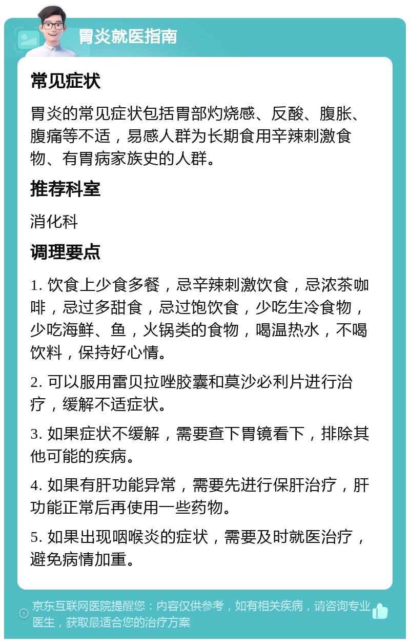 胃炎就医指南 常见症状 胃炎的常见症状包括胃部灼烧感、反酸、腹胀、腹痛等不适，易感人群为长期食用辛辣刺激食物、有胃病家族史的人群。 推荐科室 消化科 调理要点 1. 饮食上少食多餐，忌辛辣刺激饮食，忌浓茶咖啡，忌过多甜食，忌过饱饮食，少吃生冷食物，少吃海鲜、鱼，火锅类的食物，喝温热水，不喝饮料，保持好心情。 2. 可以服用雷贝拉唑胶囊和莫沙必利片进行治疗，缓解不适症状。 3. 如果症状不缓解，需要查下胃镜看下，排除其他可能的疾病。 4. 如果有肝功能异常，需要先进行保肝治疗，肝功能正常后再使用一些药物。 5. 如果出现咽喉炎的症状，需要及时就医治疗，避免病情加重。