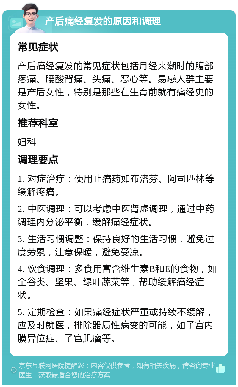 产后痛经复发的原因和调理 常见症状 产后痛经复发的常见症状包括月经来潮时的腹部疼痛、腰酸背痛、头痛、恶心等。易感人群主要是产后女性，特别是那些在生育前就有痛经史的女性。 推荐科室 妇科 调理要点 1. 对症治疗：使用止痛药如布洛芬、阿司匹林等缓解疼痛。 2. 中医调理：可以考虑中医肾虚调理，通过中药调理内分泌平衡，缓解痛经症状。 3. 生活习惯调整：保持良好的生活习惯，避免过度劳累，注意保暖，避免受凉。 4. 饮食调理：多食用富含维生素B和E的食物，如全谷类、坚果、绿叶蔬菜等，帮助缓解痛经症状。 5. 定期检查：如果痛经症状严重或持续不缓解，应及时就医，排除器质性病变的可能，如子宫内膜异位症、子宫肌瘤等。