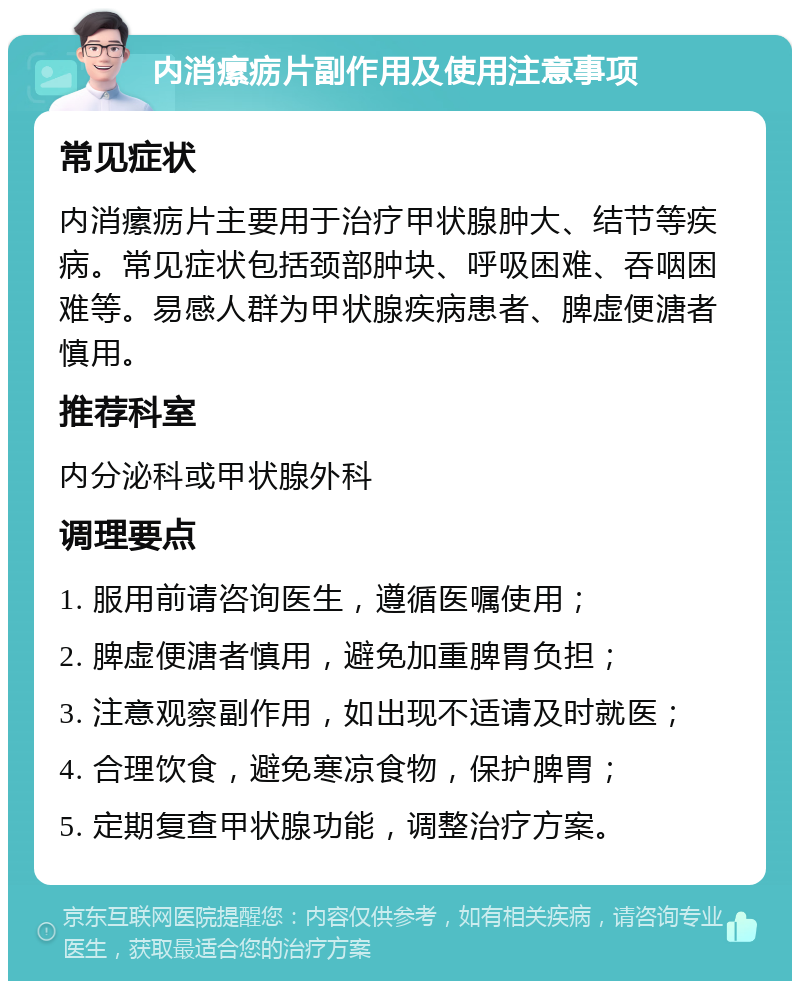 内消瘰疬片副作用及使用注意事项 常见症状 内消瘰疬片主要用于治疗甲状腺肿大、结节等疾病。常见症状包括颈部肿块、呼吸困难、吞咽困难等。易感人群为甲状腺疾病患者、脾虚便溏者慎用。 推荐科室 内分泌科或甲状腺外科 调理要点 1. 服用前请咨询医生，遵循医嘱使用； 2. 脾虚便溏者慎用，避免加重脾胃负担； 3. 注意观察副作用，如出现不适请及时就医； 4. 合理饮食，避免寒凉食物，保护脾胃； 5. 定期复查甲状腺功能，调整治疗方案。