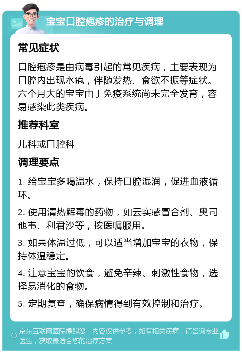 宝宝口腔疱疹的治疗与调理 常见症状 口腔疱疹是由病毒引起的常见疾病，主要表现为口腔内出现水疱，伴随发热、食欲不振等症状。六个月大的宝宝由于免疫系统尚未完全发育，容易感染此类疾病。 推荐科室 儿科或口腔科 调理要点 1. 给宝宝多喝温水，保持口腔湿润，促进血液循环。 2. 使用清热解毒的药物，如云实感冒合剂、奥司他韦、利君沙等，按医嘱服用。 3. 如果体温过低，可以适当增加宝宝的衣物，保持体温稳定。 4. 注意宝宝的饮食，避免辛辣、刺激性食物，选择易消化的食物。 5. 定期复查，确保病情得到有效控制和治疗。