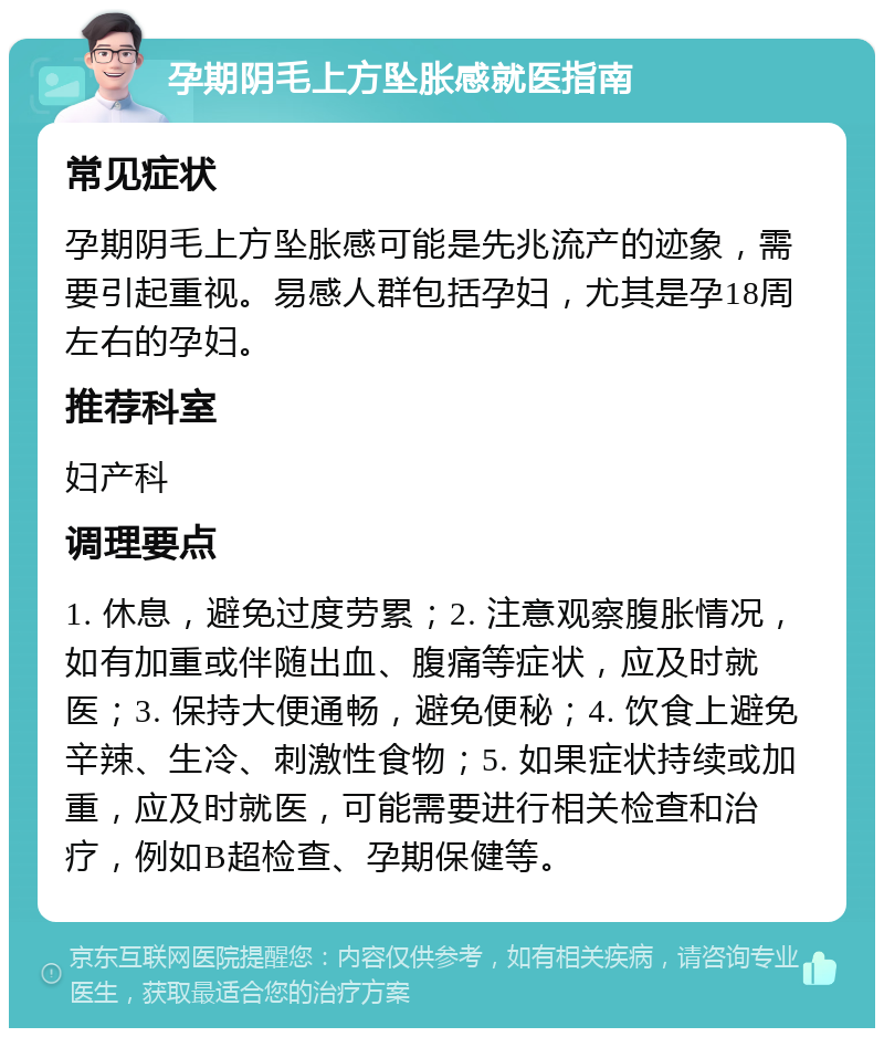 孕期阴毛上方坠胀感就医指南 常见症状 孕期阴毛上方坠胀感可能是先兆流产的迹象，需要引起重视。易感人群包括孕妇，尤其是孕18周左右的孕妇。 推荐科室 妇产科 调理要点 1. 休息，避免过度劳累；2. 注意观察腹胀情况，如有加重或伴随出血、腹痛等症状，应及时就医；3. 保持大便通畅，避免便秘；4. 饮食上避免辛辣、生冷、刺激性食物；5. 如果症状持续或加重，应及时就医，可能需要进行相关检查和治疗，例如B超检查、孕期保健等。