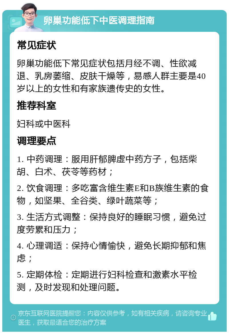 卵巢功能低下中医调理指南 常见症状 卵巢功能低下常见症状包括月经不调、性欲减退、乳房萎缩、皮肤干燥等，易感人群主要是40岁以上的女性和有家族遗传史的女性。 推荐科室 妇科或中医科 调理要点 1. 中药调理：服用肝郁脾虚中药方子，包括柴胡、白术、茯苓等药材； 2. 饮食调理：多吃富含维生素E和B族维生素的食物，如坚果、全谷类、绿叶蔬菜等； 3. 生活方式调整：保持良好的睡眠习惯，避免过度劳累和压力； 4. 心理调适：保持心情愉快，避免长期抑郁和焦虑； 5. 定期体检：定期进行妇科检查和激素水平检测，及时发现和处理问题。