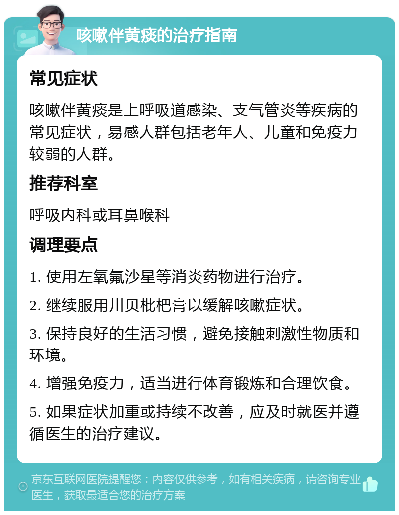 咳嗽伴黄痰的治疗指南 常见症状 咳嗽伴黄痰是上呼吸道感染、支气管炎等疾病的常见症状，易感人群包括老年人、儿童和免疫力较弱的人群。 推荐科室 呼吸内科或耳鼻喉科 调理要点 1. 使用左氧氟沙星等消炎药物进行治疗。 2. 继续服用川贝枇杷膏以缓解咳嗽症状。 3. 保持良好的生活习惯，避免接触刺激性物质和环境。 4. 增强免疫力，适当进行体育锻炼和合理饮食。 5. 如果症状加重或持续不改善，应及时就医并遵循医生的治疗建议。