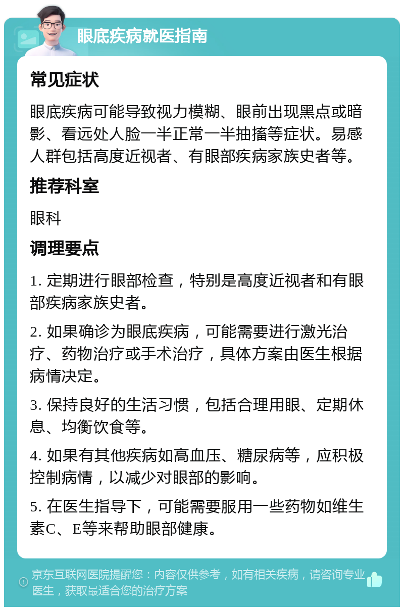 眼底疾病就医指南 常见症状 眼底疾病可能导致视力模糊、眼前出现黑点或暗影、看远处人脸一半正常一半抽搐等症状。易感人群包括高度近视者、有眼部疾病家族史者等。 推荐科室 眼科 调理要点 1. 定期进行眼部检查，特别是高度近视者和有眼部疾病家族史者。 2. 如果确诊为眼底疾病，可能需要进行激光治疗、药物治疗或手术治疗，具体方案由医生根据病情决定。 3. 保持良好的生活习惯，包括合理用眼、定期休息、均衡饮食等。 4. 如果有其他疾病如高血压、糖尿病等，应积极控制病情，以减少对眼部的影响。 5. 在医生指导下，可能需要服用一些药物如维生素C、E等来帮助眼部健康。