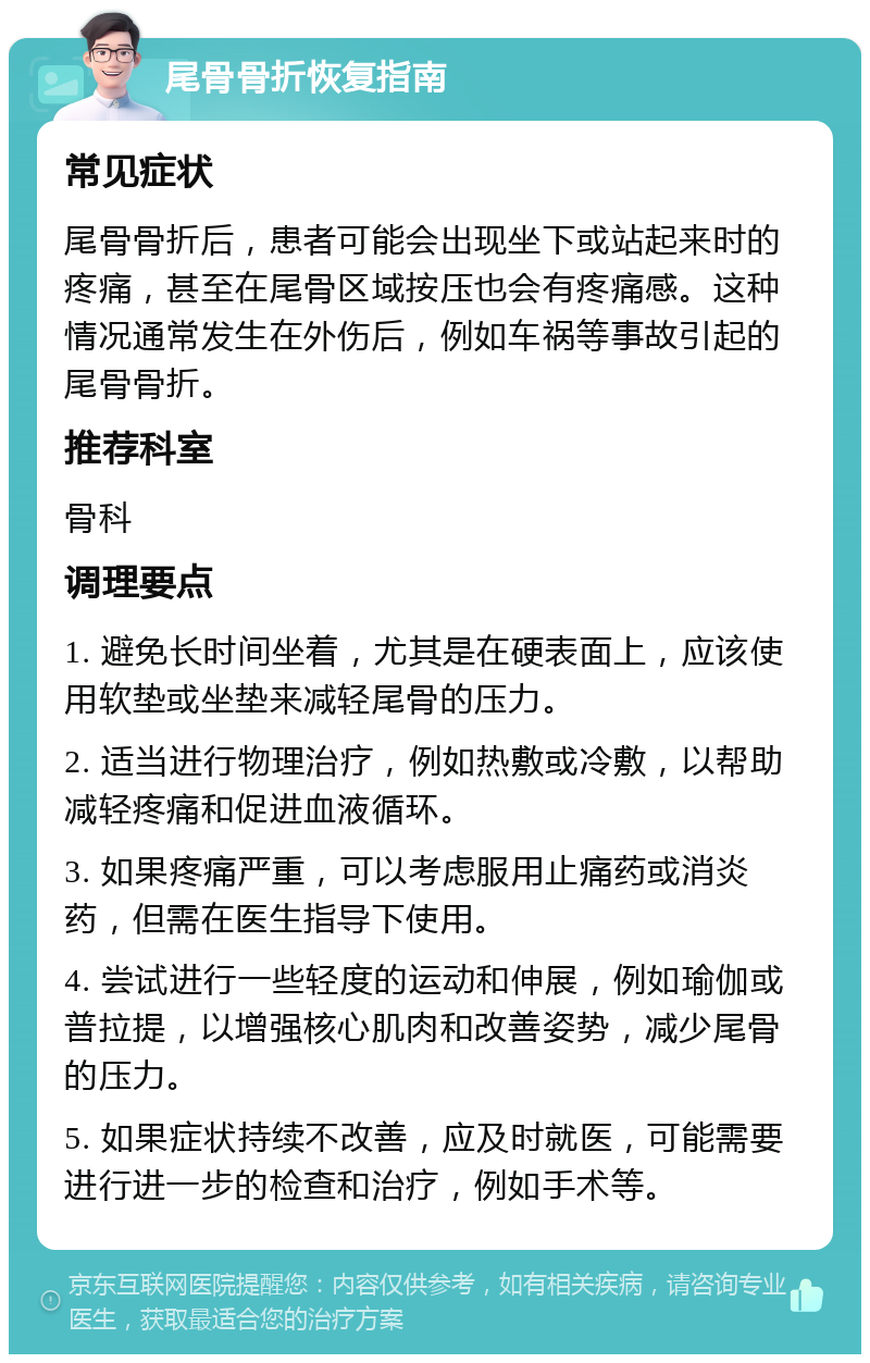 尾骨骨折恢复指南 常见症状 尾骨骨折后，患者可能会出现坐下或站起来时的疼痛，甚至在尾骨区域按压也会有疼痛感。这种情况通常发生在外伤后，例如车祸等事故引起的尾骨骨折。 推荐科室 骨科 调理要点 1. 避免长时间坐着，尤其是在硬表面上，应该使用软垫或坐垫来减轻尾骨的压力。 2. 适当进行物理治疗，例如热敷或冷敷，以帮助减轻疼痛和促进血液循环。 3. 如果疼痛严重，可以考虑服用止痛药或消炎药，但需在医生指导下使用。 4. 尝试进行一些轻度的运动和伸展，例如瑜伽或普拉提，以增强核心肌肉和改善姿势，减少尾骨的压力。 5. 如果症状持续不改善，应及时就医，可能需要进行进一步的检查和治疗，例如手术等。