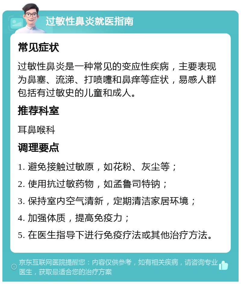 过敏性鼻炎就医指南 常见症状 过敏性鼻炎是一种常见的变应性疾病，主要表现为鼻塞、流涕、打喷嚏和鼻痒等症状，易感人群包括有过敏史的儿童和成人。 推荐科室 耳鼻喉科 调理要点 1. 避免接触过敏原，如花粉、灰尘等； 2. 使用抗过敏药物，如孟鲁司特钠； 3. 保持室内空气清新，定期清洁家居环境； 4. 加强体质，提高免疫力； 5. 在医生指导下进行免疫疗法或其他治疗方法。