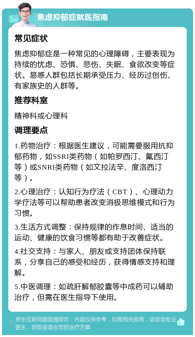 焦虑抑郁症就医指南 常见症状 焦虑抑郁症是一种常见的心理障碍，主要表现为持续的忧虑、恐惧、悲伤、失眠、食欲改变等症状。易感人群包括长期承受压力、经历过创伤、有家族史的人群等。 推荐科室 精神科或心理科 调理要点 1.药物治疗：根据医生建议，可能需要服用抗抑郁药物，如SSRI类药物（如帕罗西汀、氟西汀等）或SNRI类药物（如文拉法辛、度洛西汀等）。 2.心理治疗：认知行为疗法（CBT）、心理动力学疗法等可以帮助患者改变消极思维模式和行为习惯。 3.生活方式调整：保持规律的作息时间、适当的运动、健康的饮食习惯等都有助于改善症状。 4.社交支持：与家人、朋友或支持团体保持联系，分享自己的感受和经历，获得情感支持和理解。 5.中医调理：如疏肝解郁胶囊等中成药可以辅助治疗，但需在医生指导下使用。