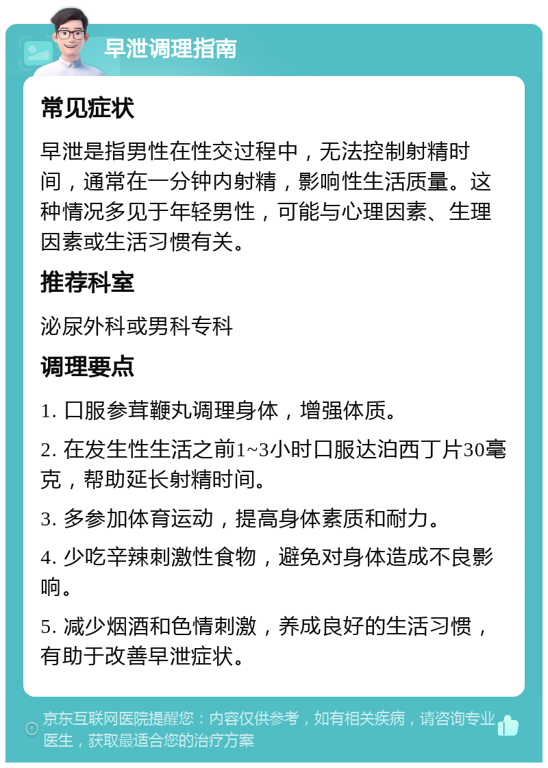 早泄调理指南 常见症状 早泄是指男性在性交过程中，无法控制射精时间，通常在一分钟内射精，影响性生活质量。这种情况多见于年轻男性，可能与心理因素、生理因素或生活习惯有关。 推荐科室 泌尿外科或男科专科 调理要点 1. 口服参茸鞭丸调理身体，增强体质。 2. 在发生性生活之前1~3小时口服达泊西丁片30毫克，帮助延长射精时间。 3. 多参加体育运动，提高身体素质和耐力。 4. 少吃辛辣刺激性食物，避免对身体造成不良影响。 5. 减少烟酒和色情刺激，养成良好的生活习惯，有助于改善早泄症状。