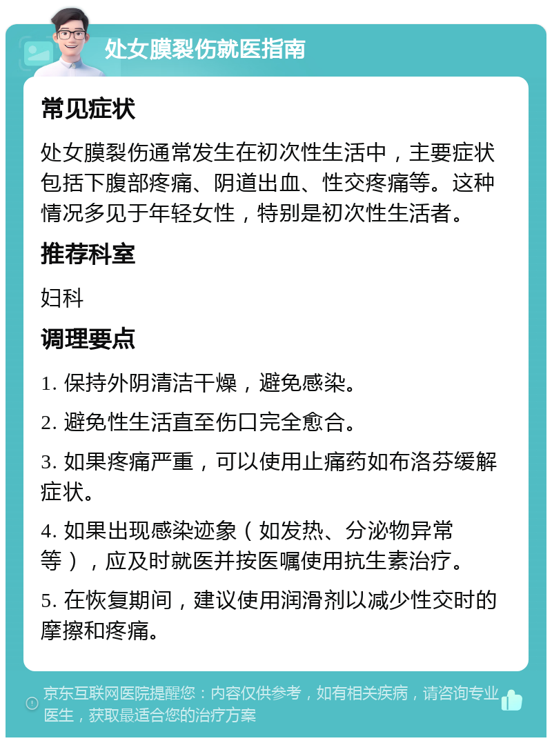 处女膜裂伤就医指南 常见症状 处女膜裂伤通常发生在初次性生活中，主要症状包括下腹部疼痛、阴道出血、性交疼痛等。这种情况多见于年轻女性，特别是初次性生活者。 推荐科室 妇科 调理要点 1. 保持外阴清洁干燥，避免感染。 2. 避免性生活直至伤口完全愈合。 3. 如果疼痛严重，可以使用止痛药如布洛芬缓解症状。 4. 如果出现感染迹象（如发热、分泌物异常等），应及时就医并按医嘱使用抗生素治疗。 5. 在恢复期间，建议使用润滑剂以减少性交时的摩擦和疼痛。