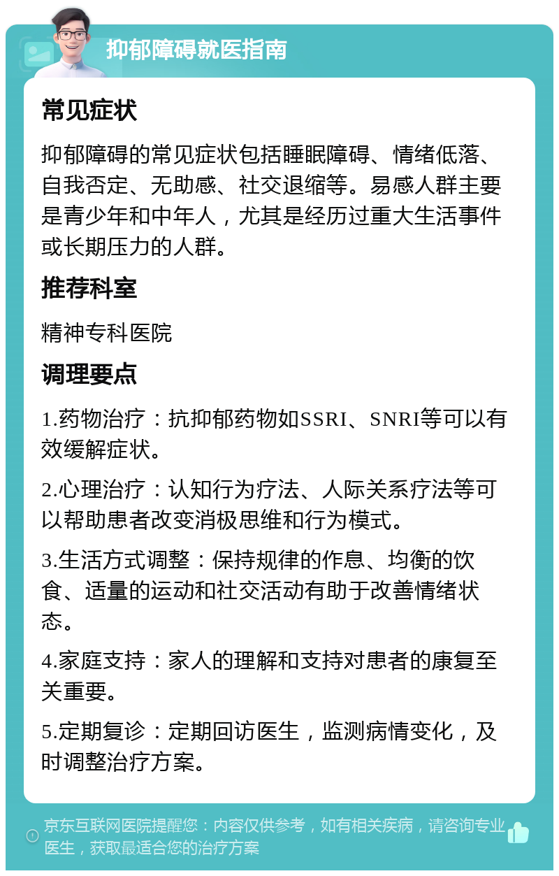 抑郁障碍就医指南 常见症状 抑郁障碍的常见症状包括睡眠障碍、情绪低落、自我否定、无助感、社交退缩等。易感人群主要是青少年和中年人，尤其是经历过重大生活事件或长期压力的人群。 推荐科室 精神专科医院 调理要点 1.药物治疗：抗抑郁药物如SSRI、SNRI等可以有效缓解症状。 2.心理治疗：认知行为疗法、人际关系疗法等可以帮助患者改变消极思维和行为模式。 3.生活方式调整：保持规律的作息、均衡的饮食、适量的运动和社交活动有助于改善情绪状态。 4.家庭支持：家人的理解和支持对患者的康复至关重要。 5.定期复诊：定期回访医生，监测病情变化，及时调整治疗方案。