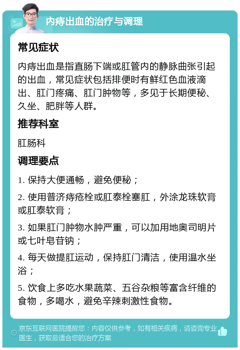 内痔出血的治疗与调理 常见症状 内痔出血是指直肠下端或肛管内的静脉曲张引起的出血，常见症状包括排便时有鲜红色血液滴出、肛门疼痛、肛门肿物等，多见于长期便秘、久坐、肥胖等人群。 推荐科室 肛肠科 调理要点 1. 保持大便通畅，避免便秘； 2. 使用普济痔疮栓或肛泰栓塞肛，外涂龙珠软膏或肛泰软膏； 3. 如果肛门肿物水肿严重，可以加用地奥司明片或七叶皂苷钠； 4. 每天做提肛运动，保持肛门清洁，使用温水坐浴； 5. 饮食上多吃水果蔬菜、五谷杂粮等富含纤维的食物，多喝水，避免辛辣刺激性食物。