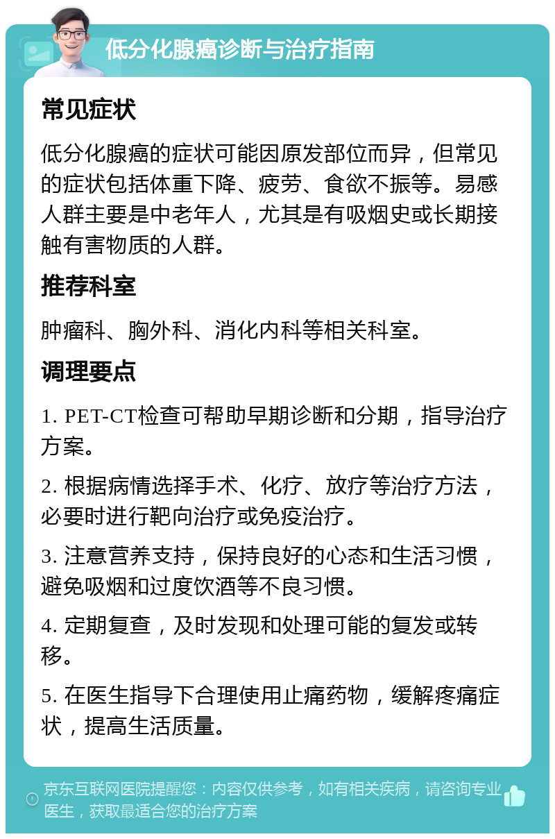 低分化腺癌诊断与治疗指南 常见症状 低分化腺癌的症状可能因原发部位而异，但常见的症状包括体重下降、疲劳、食欲不振等。易感人群主要是中老年人，尤其是有吸烟史或长期接触有害物质的人群。 推荐科室 肿瘤科、胸外科、消化内科等相关科室。 调理要点 1. PET-CT检查可帮助早期诊断和分期，指导治疗方案。 2. 根据病情选择手术、化疗、放疗等治疗方法，必要时进行靶向治疗或免疫治疗。 3. 注意营养支持，保持良好的心态和生活习惯，避免吸烟和过度饮酒等不良习惯。 4. 定期复查，及时发现和处理可能的复发或转移。 5. 在医生指导下合理使用止痛药物，缓解疼痛症状，提高生活质量。