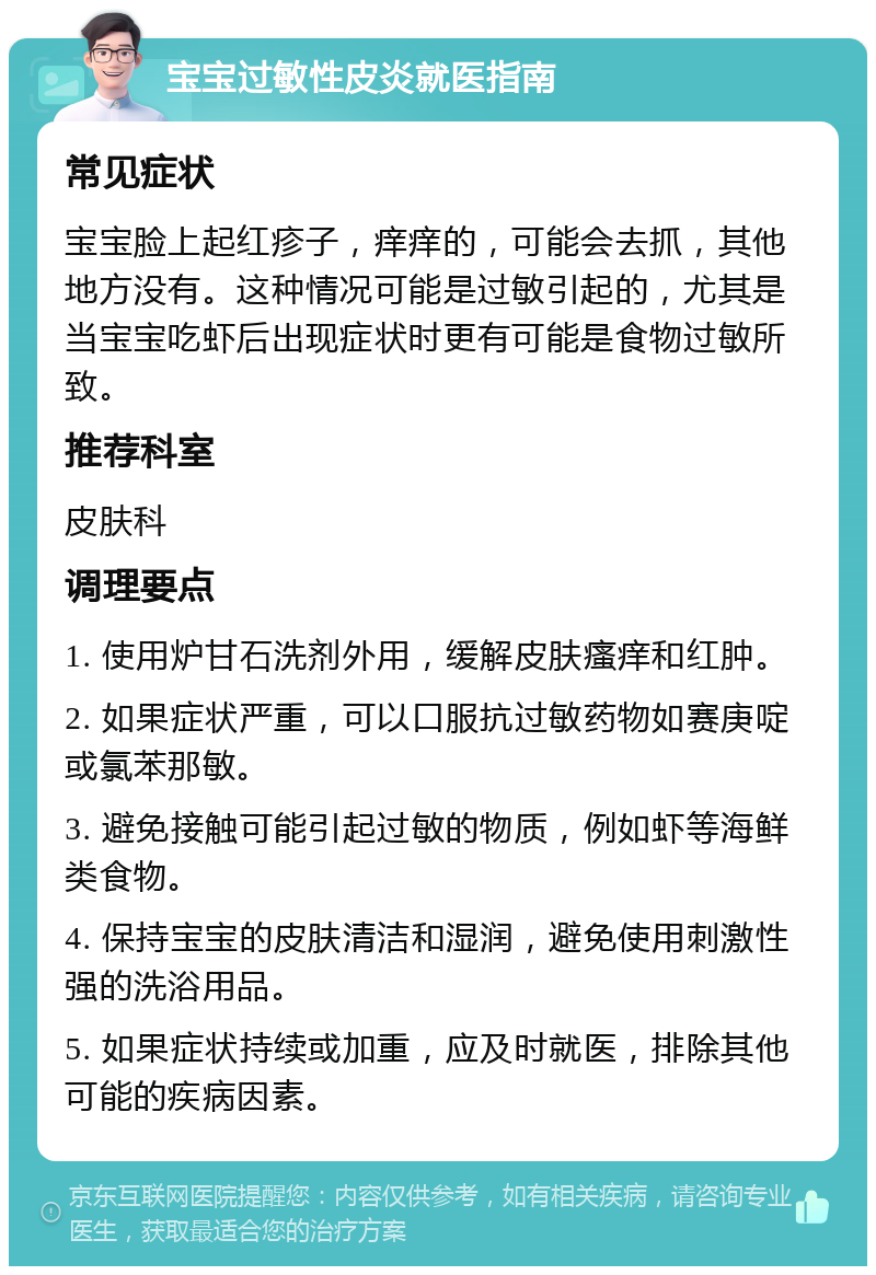 宝宝过敏性皮炎就医指南 常见症状 宝宝脸上起红疹子，痒痒的，可能会去抓，其他地方没有。这种情况可能是过敏引起的，尤其是当宝宝吃虾后出现症状时更有可能是食物过敏所致。 推荐科室 皮肤科 调理要点 1. 使用炉甘石洗剂外用，缓解皮肤瘙痒和红肿。 2. 如果症状严重，可以口服抗过敏药物如赛庚啶或氯苯那敏。 3. 避免接触可能引起过敏的物质，例如虾等海鲜类食物。 4. 保持宝宝的皮肤清洁和湿润，避免使用刺激性强的洗浴用品。 5. 如果症状持续或加重，应及时就医，排除其他可能的疾病因素。