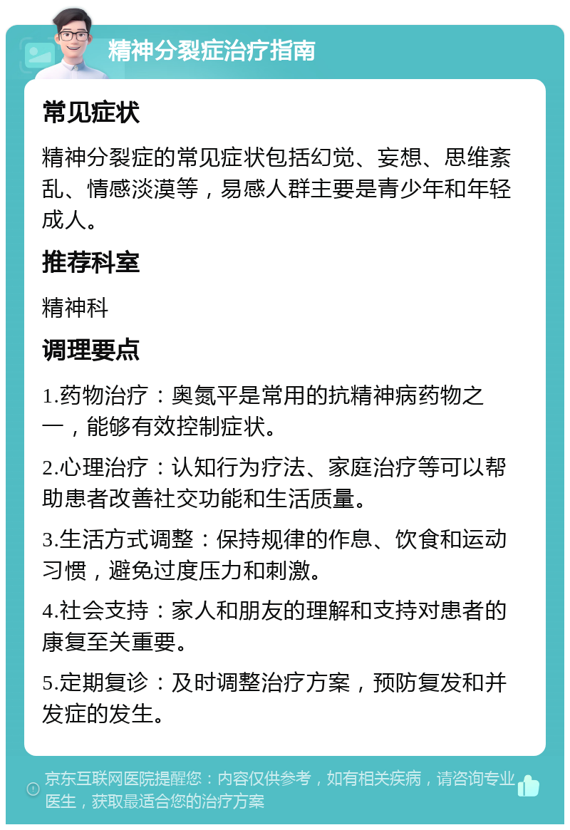 精神分裂症治疗指南 常见症状 精神分裂症的常见症状包括幻觉、妄想、思维紊乱、情感淡漠等，易感人群主要是青少年和年轻成人。 推荐科室 精神科 调理要点 1.药物治疗：奥氮平是常用的抗精神病药物之一，能够有效控制症状。 2.心理治疗：认知行为疗法、家庭治疗等可以帮助患者改善社交功能和生活质量。 3.生活方式调整：保持规律的作息、饮食和运动习惯，避免过度压力和刺激。 4.社会支持：家人和朋友的理解和支持对患者的康复至关重要。 5.定期复诊：及时调整治疗方案，预防复发和并发症的发生。