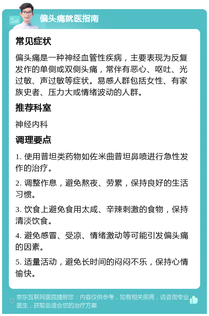 偏头痛就医指南 常见症状 偏头痛是一种神经血管性疾病，主要表现为反复发作的单侧或双侧头痛，常伴有恶心、呕吐、光过敏、声过敏等症状。易感人群包括女性、有家族史者、压力大或情绪波动的人群。 推荐科室 神经内科 调理要点 1. 使用普坦类药物如佐米曲普坦鼻喷进行急性发作的治疗。 2. 调整作息，避免熬夜、劳累，保持良好的生活习惯。 3. 饮食上避免食用太咸、辛辣刺激的食物，保持清淡饮食。 4. 避免感冒、受凉、情绪激动等可能引发偏头痛的因素。 5. 适量活动，避免长时间的闷闷不乐，保持心情愉快。