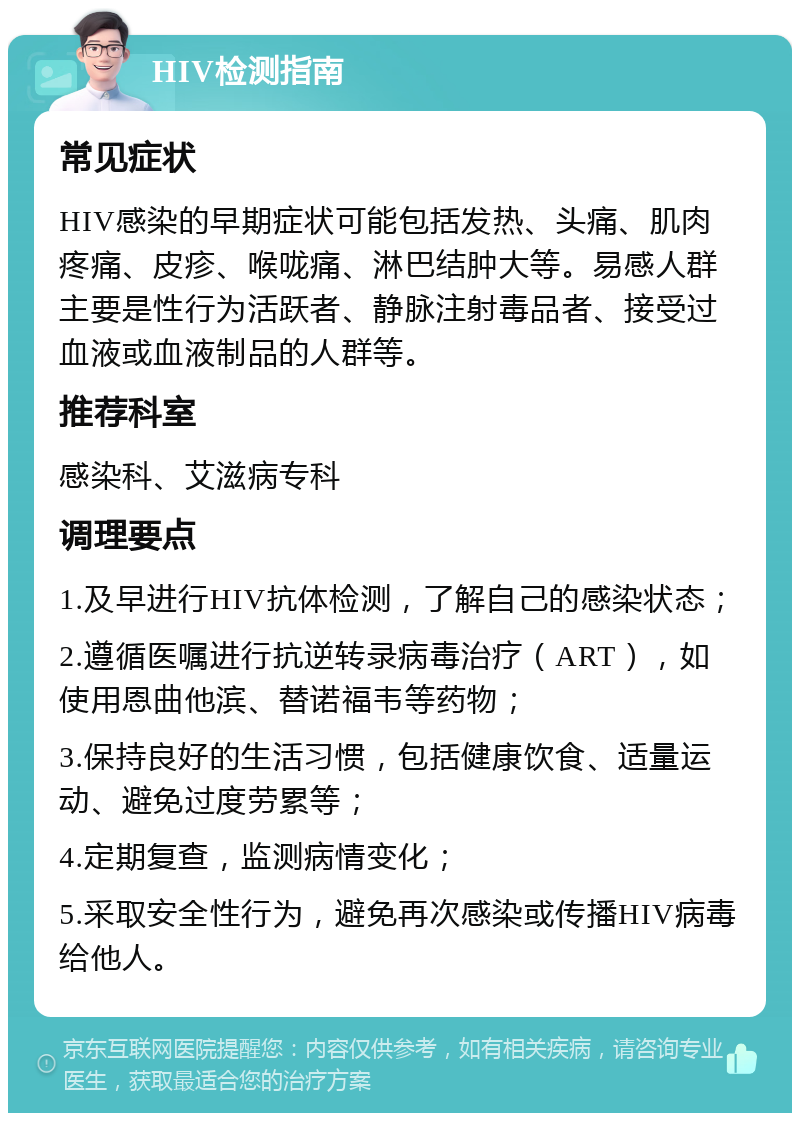 HIV检测指南 常见症状 HIV感染的早期症状可能包括发热、头痛、肌肉疼痛、皮疹、喉咙痛、淋巴结肿大等。易感人群主要是性行为活跃者、静脉注射毒品者、接受过血液或血液制品的人群等。 推荐科室 感染科、艾滋病专科 调理要点 1.及早进行HIV抗体检测，了解自己的感染状态； 2.遵循医嘱进行抗逆转录病毒治疗（ART），如使用恩曲他滨、替诺福韦等药物； 3.保持良好的生活习惯，包括健康饮食、适量运动、避免过度劳累等； 4.定期复查，监测病情变化； 5.采取安全性行为，避免再次感染或传播HIV病毒给他人。