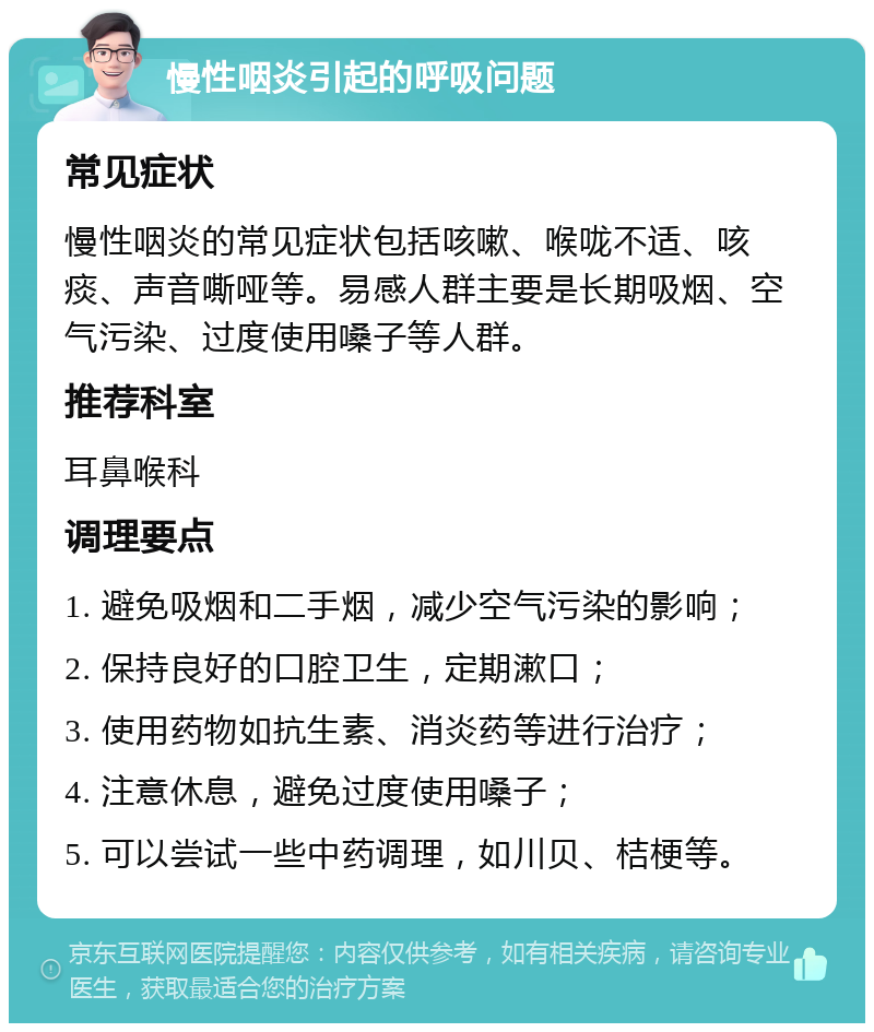 慢性咽炎引起的呼吸问题 常见症状 慢性咽炎的常见症状包括咳嗽、喉咙不适、咳痰、声音嘶哑等。易感人群主要是长期吸烟、空气污染、过度使用嗓子等人群。 推荐科室 耳鼻喉科 调理要点 1. 避免吸烟和二手烟，减少空气污染的影响； 2. 保持良好的口腔卫生，定期漱口； 3. 使用药物如抗生素、消炎药等进行治疗； 4. 注意休息，避免过度使用嗓子； 5. 可以尝试一些中药调理，如川贝、桔梗等。