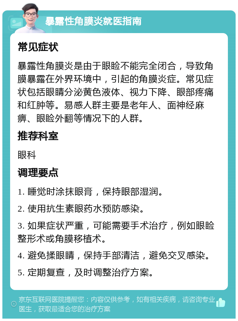 暴露性角膜炎就医指南 常见症状 暴露性角膜炎是由于眼睑不能完全闭合，导致角膜暴露在外界环境中，引起的角膜炎症。常见症状包括眼睛分泌黄色液体、视力下降、眼部疼痛和红肿等。易感人群主要是老年人、面神经麻痹、眼睑外翻等情况下的人群。 推荐科室 眼科 调理要点 1. 睡觉时涂抹眼膏，保持眼部湿润。 2. 使用抗生素眼药水预防感染。 3. 如果症状严重，可能需要手术治疗，例如眼睑整形术或角膜移植术。 4. 避免揉眼睛，保持手部清洁，避免交叉感染。 5. 定期复查，及时调整治疗方案。