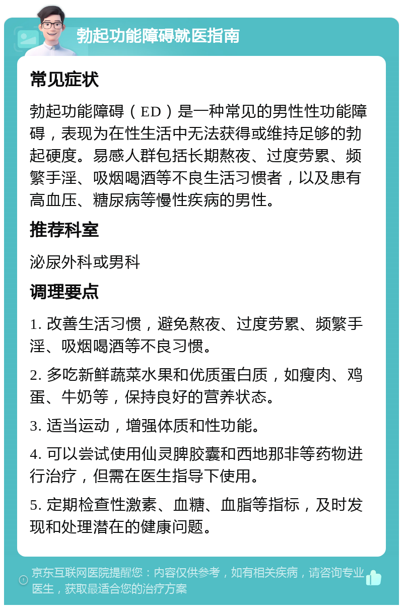 勃起功能障碍就医指南 常见症状 勃起功能障碍（ED）是一种常见的男性性功能障碍，表现为在性生活中无法获得或维持足够的勃起硬度。易感人群包括长期熬夜、过度劳累、频繁手淫、吸烟喝酒等不良生活习惯者，以及患有高血压、糖尿病等慢性疾病的男性。 推荐科室 泌尿外科或男科 调理要点 1. 改善生活习惯，避免熬夜、过度劳累、频繁手淫、吸烟喝酒等不良习惯。 2. 多吃新鲜蔬菜水果和优质蛋白质，如瘦肉、鸡蛋、牛奶等，保持良好的营养状态。 3. 适当运动，增强体质和性功能。 4. 可以尝试使用仙灵脾胶囊和西地那非等药物进行治疗，但需在医生指导下使用。 5. 定期检查性激素、血糖、血脂等指标，及时发现和处理潜在的健康问题。