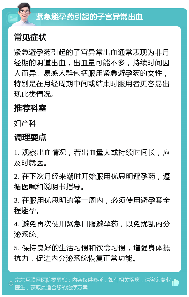 紧急避孕药引起的子宫异常出血 常见症状 紧急避孕药引起的子宫异常出血通常表现为非月经期的阴道出血，出血量可能不多，持续时间因人而异。易感人群包括服用紧急避孕药的女性，特别是在月经周期中间或结束时服用者更容易出现此类情况。 推荐科室 妇产科 调理要点 1. 观察出血情况，若出血量大或持续时间长，应及时就医。 2. 在下次月经来潮时开始服用优思明避孕药，遵循医嘱和说明书指导。 3. 在服用优思明的第一周内，必须使用避孕套全程避孕。 4. 避免再次使用紧急口服避孕药，以免扰乱内分泌系统。 5. 保持良好的生活习惯和饮食习惯，增强身体抵抗力，促进内分泌系统恢复正常功能。