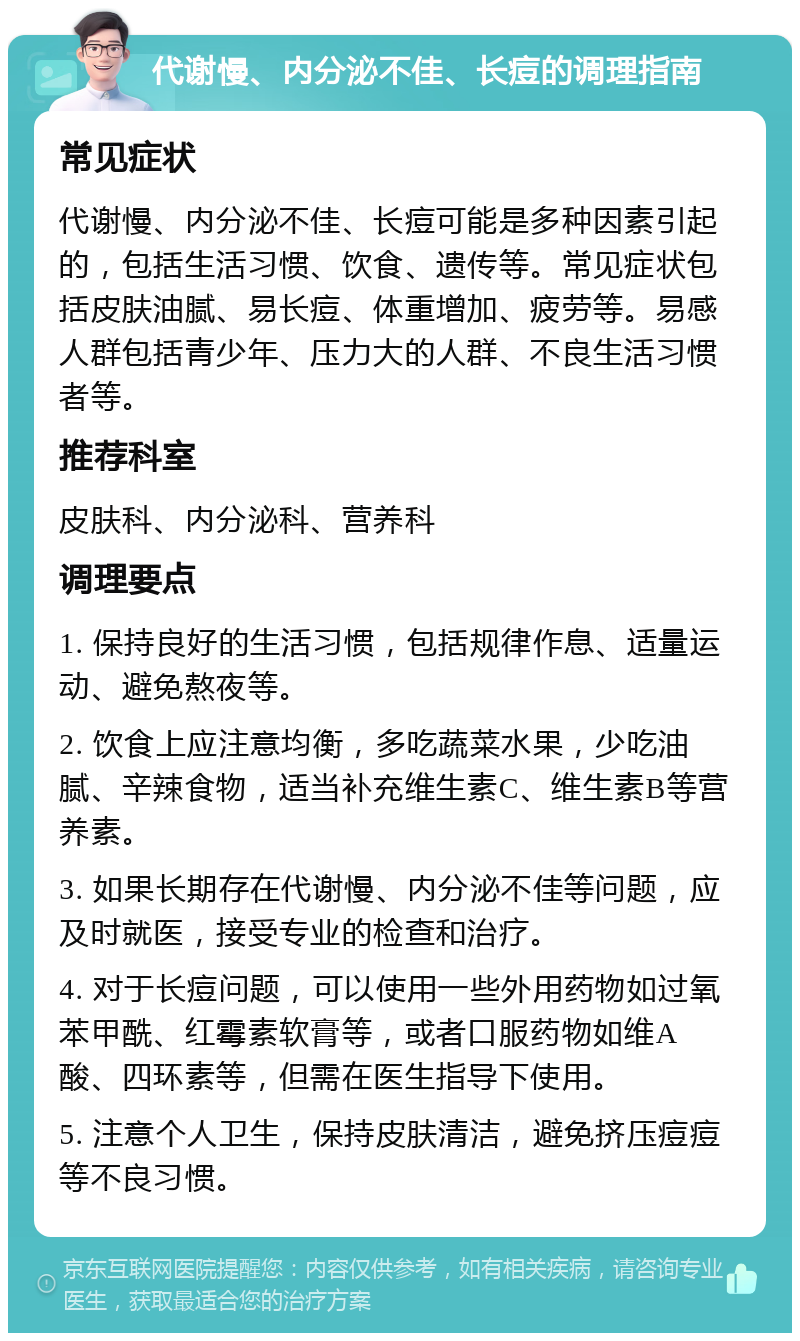 代谢慢、内分泌不佳、长痘的调理指南 常见症状 代谢慢、内分泌不佳、长痘可能是多种因素引起的，包括生活习惯、饮食、遗传等。常见症状包括皮肤油腻、易长痘、体重增加、疲劳等。易感人群包括青少年、压力大的人群、不良生活习惯者等。 推荐科室 皮肤科、内分泌科、营养科 调理要点 1. 保持良好的生活习惯，包括规律作息、适量运动、避免熬夜等。 2. 饮食上应注意均衡，多吃蔬菜水果，少吃油腻、辛辣食物，适当补充维生素C、维生素B等营养素。 3. 如果长期存在代谢慢、内分泌不佳等问题，应及时就医，接受专业的检查和治疗。 4. 对于长痘问题，可以使用一些外用药物如过氧苯甲酰、红霉素软膏等，或者口服药物如维A酸、四环素等，但需在医生指导下使用。 5. 注意个人卫生，保持皮肤清洁，避免挤压痘痘等不良习惯。