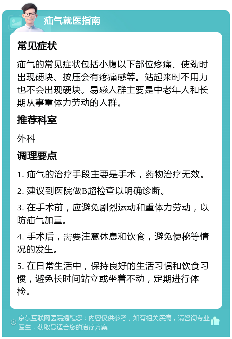 疝气就医指南 常见症状 疝气的常见症状包括小腹以下部位疼痛、使劲时出现硬块、按压会有疼痛感等。站起来时不用力也不会出现硬块。易感人群主要是中老年人和长期从事重体力劳动的人群。 推荐科室 外科 调理要点 1. 疝气的治疗手段主要是手术，药物治疗无效。 2. 建议到医院做B超检查以明确诊断。 3. 在手术前，应避免剧烈运动和重体力劳动，以防疝气加重。 4. 手术后，需要注意休息和饮食，避免便秘等情况的发生。 5. 在日常生活中，保持良好的生活习惯和饮食习惯，避免长时间站立或坐着不动，定期进行体检。